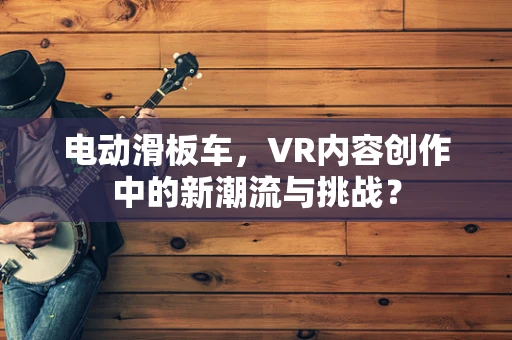 电动滑板车，VR内容创作中的新潮流与挑战？
