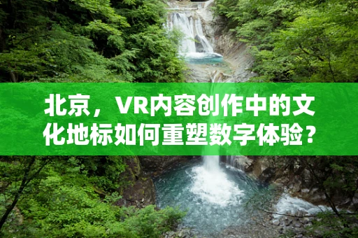 北京，VR内容创作中的文化地标如何重塑数字体验？