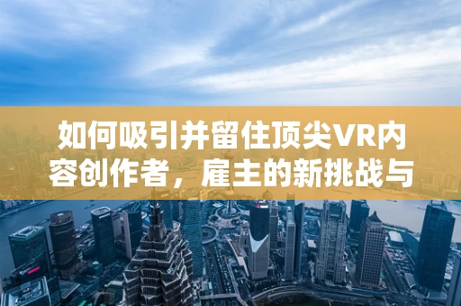 如何吸引并留住顶尖VR内容创作者，雇主的新挑战与策略