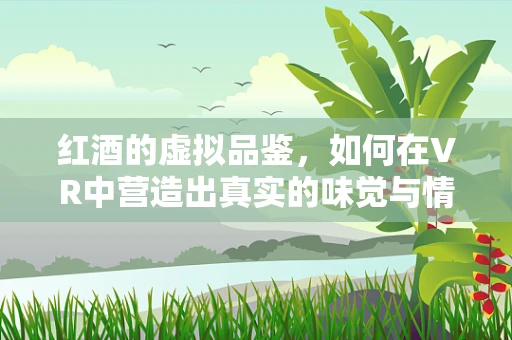 红酒的虚拟品鉴，如何在VR中营造出真实的味觉与情感体验？