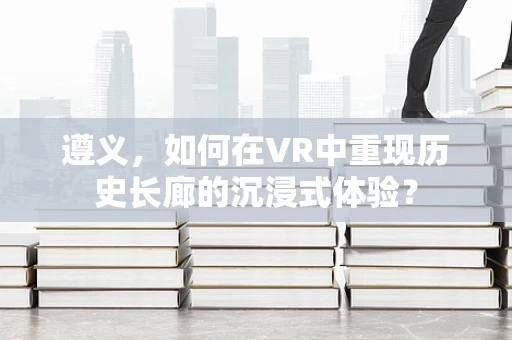 遵义，如何在VR中重现历史长廊的沉浸式体验？