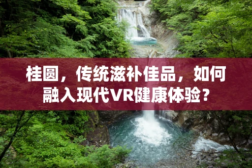 桂圆，传统滋补佳品，如何融入现代VR健康体验？