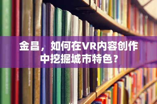 金昌，如何在VR内容创作中挖掘城市特色？