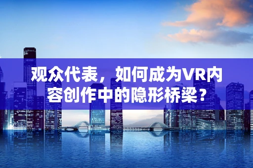 观众代表，如何成为VR内容创作中的隐形桥梁？