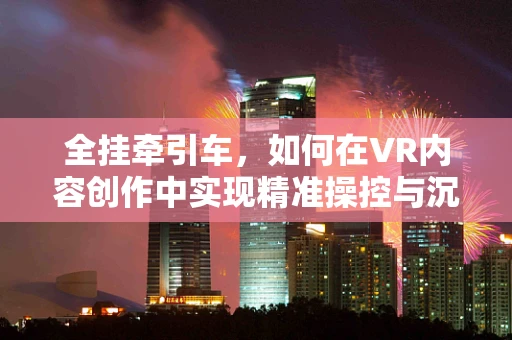 全挂牵引车，如何在VR内容创作中实现精准操控与沉浸体验？