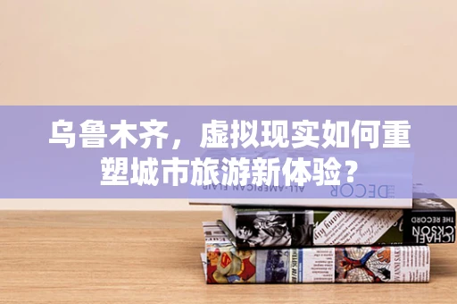 乌鲁木齐，虚拟现实如何重塑城市旅游新体验？