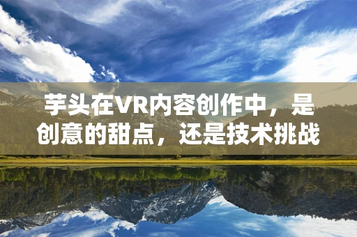 芋头在VR内容创作中，是创意的甜点，还是技术挑战的‘硬核’？