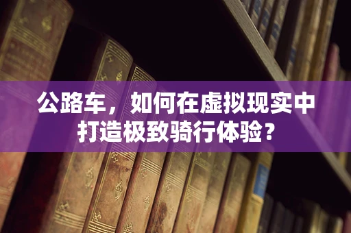 公路车，如何在虚拟现实中打造极致骑行体验？