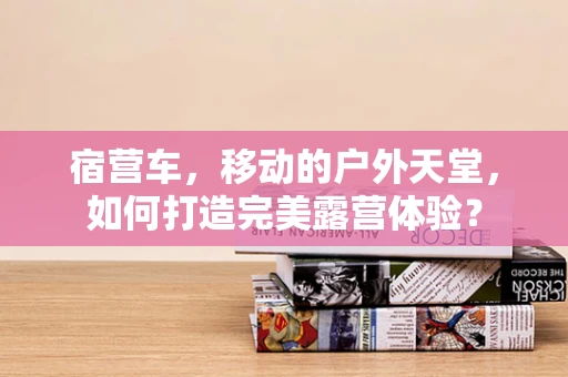 宿营车，移动的户外天堂，如何打造完美露营体验？
