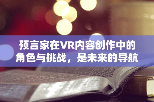 预言家在VR内容创作中的角色与挑战，是未来的导航者还是幻想的编织者？