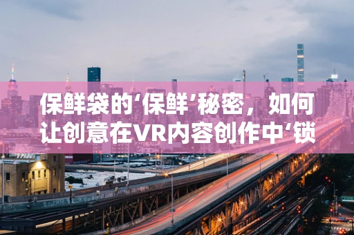 保鲜袋的‘保鲜’秘密，如何让创意在VR内容创作中‘锁鲜’？