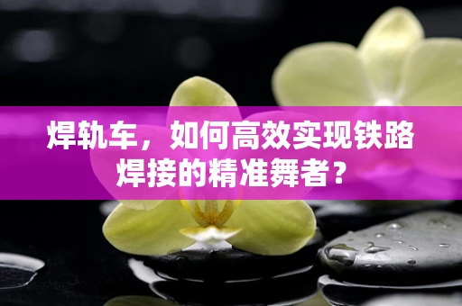焊轨车，如何高效实现铁路焊接的精准舞者？