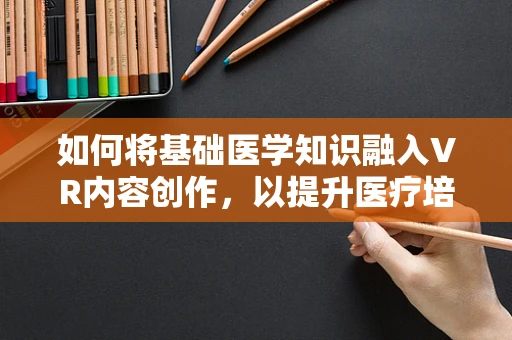 如何将基础医学知识融入VR内容创作，以提升医疗培训的沉浸感与效率？