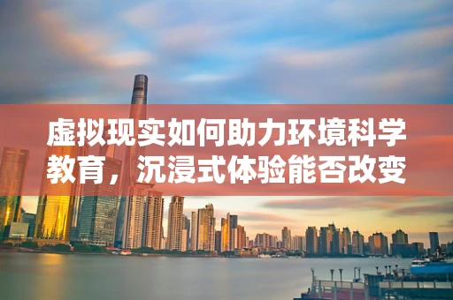 虚拟现实如何助力环境科学教育，沉浸式体验能否改变我们对地球的认知？
