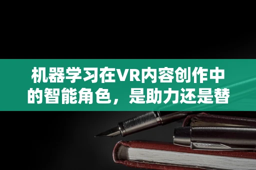 机器学习在VR内容创作中的智能角色，是助力还是替代？