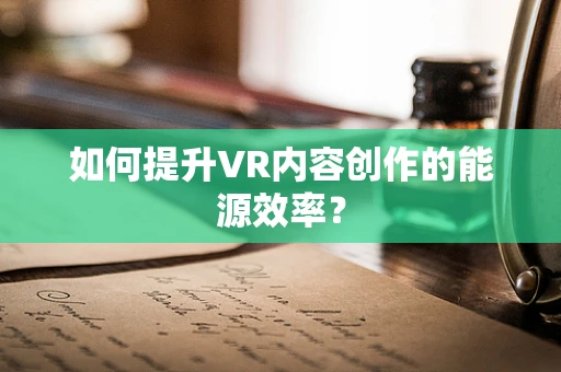 如何提升VR内容创作的能源效率？