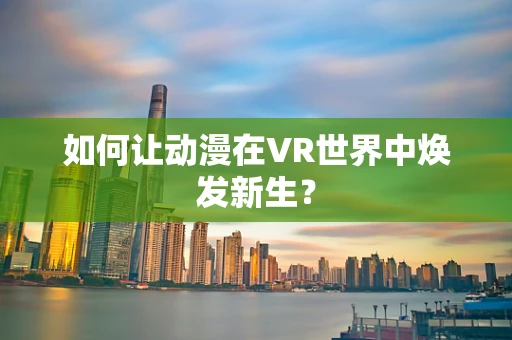 如何让动漫在VR世界中焕发新生？