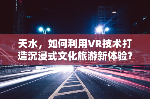 天水，如何利用VR技术打造沉浸式文化旅游新体验？