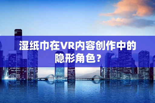 湿纸巾在VR内容创作中的隐形角色？