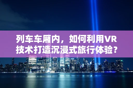 列车车厢内，如何利用VR技术打造沉浸式旅行体验？