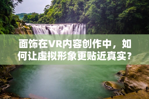 面饰在VR内容创作中，如何让虚拟形象更贴近真实？