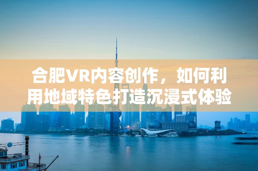 合肥VR内容创作，如何利用地域特色打造沉浸式体验？
