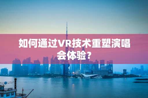 如何通过VR技术重塑演唱会体验？