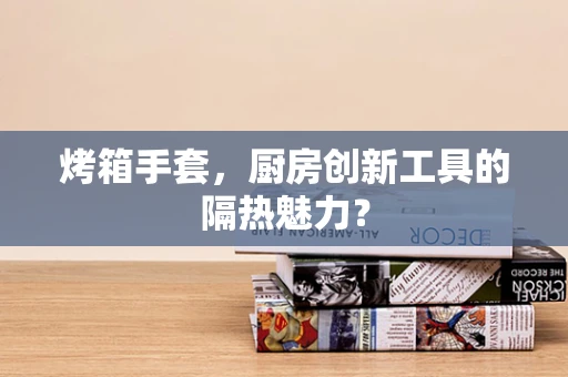 烤箱手套，厨房创新工具的隔热魅力？