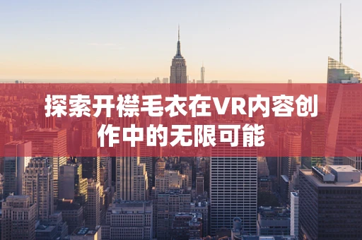 探索开襟毛衣在VR内容创作中的无限可能