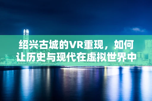 绍兴古城的VR重现，如何让历史与现代在虚拟世界中完美交融？