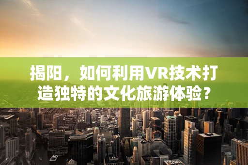 揭阳，如何利用VR技术打造独特的文化旅游体验？