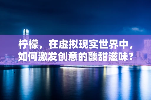 柠檬，在虚拟现实世界中，如何激发创意的酸甜滋味？