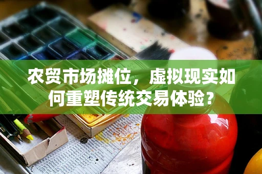 农贸市场摊位，虚拟现实如何重塑传统交易体验？