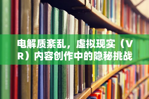 电解质紊乱，虚拟现实（VR）内容创作中的隐秘挑战？
