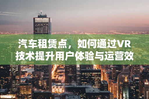 汽车租赁点，如何通过VR技术提升用户体验与运营效率？