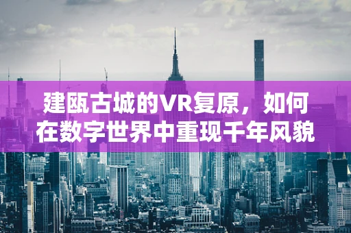 建瓯古城的VR复原，如何在数字世界中重现千年风貌？
