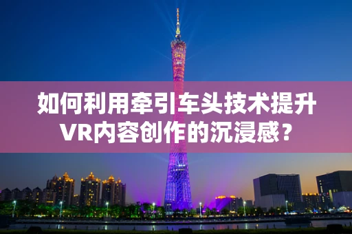 如何利用牵引车头技术提升VR内容创作的沉浸感？
