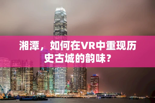 湘潭，如何在VR中重现历史古城的韵味？