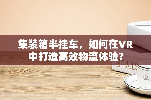集装箱半挂车，如何在VR中打造高效物流体验？