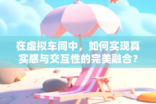 在虚拟车间中，如何实现真实感与交互性的完美融合？