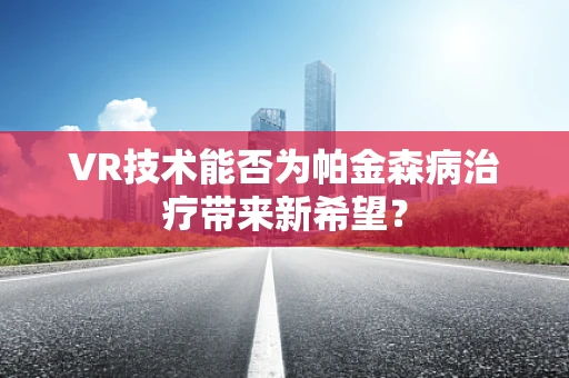 VR技术能否为帕金森病治疗带来新希望？