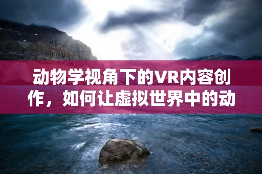 动物学视角下的VR内容创作，如何让虚拟世界中的动物更真实？