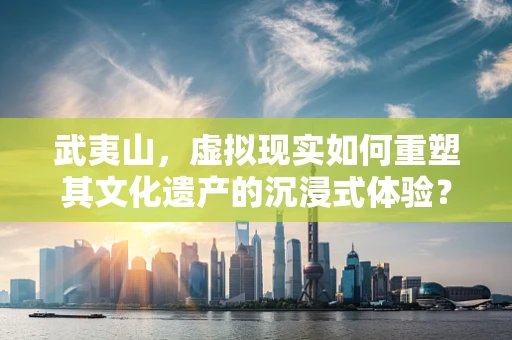 武夷山，虚拟现实如何重塑其文化遗产的沉浸式体验？