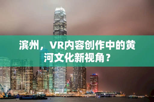 滨州，VR内容创作中的黄河文化新视角？