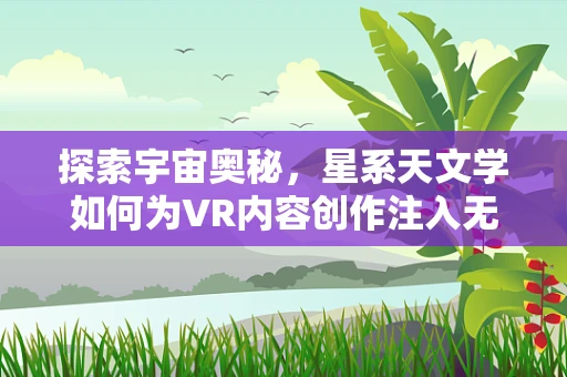探索宇宙奥秘，星系天文学如何为VR内容创作注入无限想象？