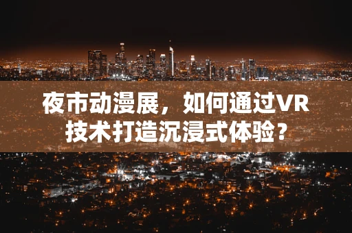 夜市动漫展，如何通过VR技术打造沉浸式体验？