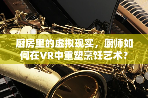 厨房里的虚拟现实，厨师如何在VR中重塑烹饪艺术？
