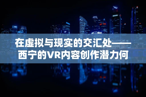 在虚拟与现实的交汇处——西宁的VR内容创作潜力何在？