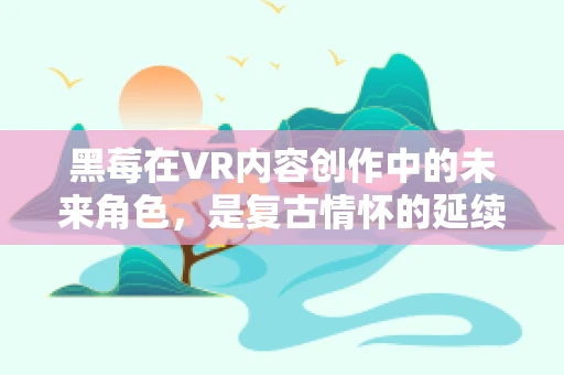 黑莓在VR内容创作中的未来角色，是复古情怀的延续，还是技术创新的催化剂？