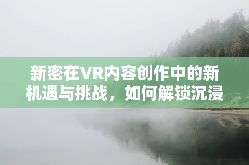 新密在VR内容创作中的新机遇与挑战，如何解锁沉浸式体验的密钥？
